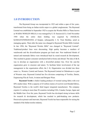RAYMOND
LIMITED
Page 2
1.0 INTRODUCTION
The Raymond Group was incorporated in 1925 and within a span of few years,
transformed from being an Indian textile major to a global conglomerate. The Raymond
Limited was established in September 1925 to acquire the Woolen Mills in Thane known
as WADIA WOOLEN MILLS; it was managed by E. D. Sassoon & Co. Until November
1944 when the entire share holding was acquired by JAGGILAL
KAMALPATSINGHANIA of Kanpur, subsequently J. K. Trust Bombay, acted as
managing agents. There after the name was changed to Raymond Woolen Mills Limited.
In late 1994, the ―Raymond Woolen Mills‖ was changed to ―Raymond Limited‖.
Traditional product lines were discounting. High quality becomes a numbers of
watchwords and the diversification program got head start. Non traditional blends of
natural and manmade fabrics were introduced back by sound research & Development.
This resulted in greater consumer satisfaction both at home and abroad. The idea of J& K
was to develop an organization with a diversified product line. Over the year the
organization grew in structure and nature. To facilitate better involvement of the top
management in the organization effort, the J. K. Organization was divided into three
zones i.e., Western, Central and Eastern. The Raymond Limited in Chhindwara is a part
of Western zone. Raymond Limited has five divisions comprising of Textiles, Denim,
Engineering Files & Tools, Aviation and Designer Wear.
Raymond Textile is India's leading producer of worsted suiting fabric with over
60% market share. With a capacity of 25 million meters of wool & wool-blended fabrics,
Raymond Textiles is the world‘s third largest integrated manufacturer. The company
exports it‘s suiting to more than 50 countries including USA, Canada, Europe, Japan and
the Middle East. Over the years, Raymond Textile has developed strong in-house skills
for research & development, which has resulted in path-breaking new products.
Perceived as pioneer and innovator, Raymond Textile has been responsible for raising the
standard of the Indian textiles industry.
 
