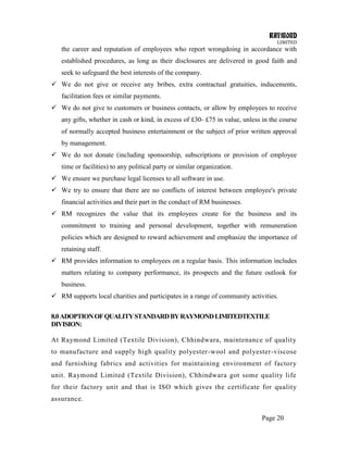 RAYMOND
LIMITED
Page 20
the career and reputation of employees who report wrongdoing in accordance with
established procedures, as long as their disclosures are delivered in good faith and
seek to safeguard the best interests of the company.
 We do not give or receive any bribes, extra contractual gratuities, inducements,
facilitation fees or similar payments.
 We do not give to customers or business contacts, or allow by employees to receive
any gifts, whether in cash or kind, in excess of £30- £75 in value, unless in the course
of normally accepted business entertainment or the subject of prior written approval
by management.
 We do not donate (including sponsorship, subscriptions or provision of employee
time or facilities) to any political party or similar organization.
 We ensure we purchase legal licenses to all software in use.
 We try to ensure that there are no conflicts of interest between employee's private
financial activities and their part in the conduct of RM businesses.
 RM recognizes the value that its employees create for the business and its
commitment to training and personal development, together with remuneration
policies which are designed to reward achievement and emphasize the importance of
retaining staff.
 RM provides information to employees on a regular basis. This information includes
matters relating to company performance, its prospects and the future outlook for
business.
 RM supports local charities and participates in a range of community activities.
8.0ADOPTIONOFQUALITYSTANDARDBYRAYMONDLIMITEDTEXTILE
DIVISION:
At Raymond Limited (Textile Division), Chhindwara, maintenance of quality
to manufacture and supply high quality polyester-wool and polyester-viscose
and furnishing fabrics and activities for maintaining environment of factory
unit. Raymond Limited (Textile Division), Chhindwara got some quality life
for their factory unit and that is ISO which gives the certificate for quality
assurance.
 