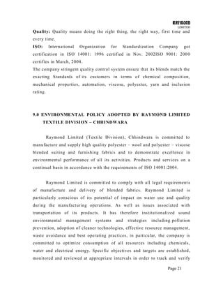 RAYMOND
LIMITED
Page 21
Quality: Quality means doing the right thing, the right way, first time and
every time.
ISO: International Organization for Standardization Company got
certification in ISO 14001: 1996 certified in Nov. 2002ISO 9001: 2000
certifies in March, 2004.
The company stringent quality control system ensure that its blends match the
exacting Standards of its customers in terms of chemical composition,
mechanical properties, automation, viscose, polyester, yarn and inclusion
rating.
9.0 ENVIRONMENTAL POLICY ADOPTED BY RAYMOND LIMITED
TEXTILE DIVISION – CHHINDWARA
Raymond Limited (Textile Division), Chhindwara is committed to
manufacture and supply high quality polyester – wool and polyester – viscose
blended suiting and furnishing fabrics and to demonstrate excellence in
environmental performance of all its activities. Products and services on a
continual basis in accordance with the requirements of ISO 14001:2004.
Raymond Limited is committed to comply with all legal requirements
of manufacture and delivery of blended fabrics. Raymond Limited is
particularly conscious of its potential of impact on water use and quality
during the manufacturing operations. As well as issues associated with
transportation of its products. It has therefore institutionalized sound
environmental management systems and strategies including pollution
prevention, adoption of cleaner technologies, effective resource management,
waste avoidance and best operating practices, in particular, the company is
committed to optimize consumption of all resources including chemicals,
water and electrical energy. Specific objectives and targets are established,
monitored and reviewed at appropriate intervals in order to track and verify
 