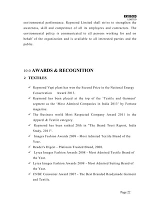 RAYMOND
LIMITED
Page 22
environmental performance. Raymond Limited shall strive to strengthen the
awareness, skill and competence of all its employees and contractors. The
environmental policy is communicated to all persons working for and on
behalf of the organization and is available to all interested parties and the
public.
10.0 AWARDS & RECOGNITION
 TEXTILES
 Raymond Vapi plant has won the Second Prize in the National Energy
Conservation Award 2013.
 Raymond has been placed at the top of the ‗Textile and Garment‘
segment as the ‗Most Admired Companies in India 2013‘ by Fortune
magazine.
 The Business world Most Respected Company Award 2011 in the
Apparel & Textile category.
 Raymond has been ranked 20th in "The Brand Trust Report, India
Study, 2011".
 Images Fashion Awards 2009 - Most Admired Textile Brand of the
Year.
 Reader's Digest - Platinum Trusted Brand, 2008.
 Lyrca Images Fashion Awards 2008 - Most Admired Textile Brand of
the Year.
 Lyrca Images Fashion Awards 2008 - Most Admired Suiting Brand of
the Year.
 CNBC Consumer Award 2007 - The Best Branded Readymade Garment
and Textile.
 
