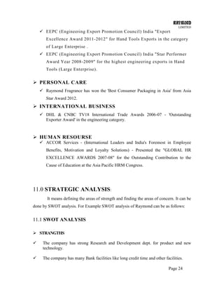 RAYMOND
LIMITED
Page 24
 EEPC (Engineering Export Promotion Council) India "Export
Excellence Award 2011-2012" for Hand Tools Exports in the category
of Large Enterprise .
 EEPC (Engineering Export Promotion Council) India "Star Performer
Award Year 2008-2009" for the highest engineering exports in Hand
Tools (Large Enterprise).
 PERSONAL CARE
 Raymond Fragrance has won the 'Best Consumer Packaging in Asia' from Asia
Star Award 2012.
 INTERNATIONAL BUSINESS
 DHL & CNBC TV18 International Trade Awards 2006-07 - 'Outstanding
Exporter Award' in the engineering category.
 HUMAN RESOURSE
 ACCOR Services - (International Leaders and India's Foremost in Employee
Benefits, Motivation and Loyalty Solutions) - Presented the "GLOBAL HR
EXCELLENCE AWARDS 2007-08" for the Outstanding Contribution to the
Cause of Education at the Asia Pacific HRM Congress.
11.0 STRATEGIC ANALYSIS:
It means defining the areas of strength and finding the areas of concern. It can be
done by SWOT analysis. For Example SWOT analysis of Raymond can be as follows:
11.1 SWOT ANALYSIS
 STRANGTHS
 The company has strong Research and Development dept. for product and new
technology.
 The company has many Bank facilities like long credit time and other facilities.
 