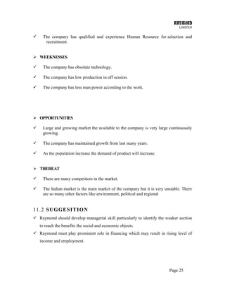 RAYMOND
LIMITED
Page 25
 The company has qualified and experience Human Resource for selection and
recruitment.
 WEEKNESSES
 The company has obsolete technology.
 The company has low production in off session.
 The company has less man power according to the work.
 OPPORTUNITIES
 Large and growing market the available to the company is very large continuously
growing.
 The company has maintained growth from last many years.
 As the population increase the demand of product will increase.
 THEREAT
 There are many competitors in the market.
 The Indian market is the main market of the company but it is very unstable. There
are so many other factors like environment, political and regional
11.2 SUGGESITION
 Raymond should develop managerial skill particularly to identify the weaker section
to reach the benefits the social and economic objects.
 Raymond must play prominent role in financing which may result in rising level of
income and employment.
 