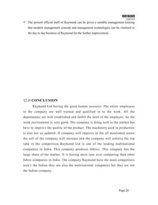 RAYMOND
LIMITED
Page 26
 The present official staff of Raymond can be given a suitable management training
that modern management concept and management technologies can be vitalized in
the day to day business of Raymond for the further improvement.
12.0 CONCLUSION
Raymond Ltd having the good human resource. The entire employees
in the company are well trained and qualified in to the work. All the
departments are well established and fulfill the need of the employee. So the
work environment is very good. The company is doing well in the market but
have to improve the quality of the product. The machinery used in production
is also not so updated. If company will improve in the all mentioned sector
the sell of the company will increase and the company will achieve the top
rank in the competition Raymond Ltd is one of the leading multinational
companies in India. This company produces fabrics. This company has the
large share of the market. It is having more turn over comparing then other
fabric companies in India. The company Raymond have the main competitors
aren‘t the Indian they are also the multinational companies but they are not
the Indian company.
 