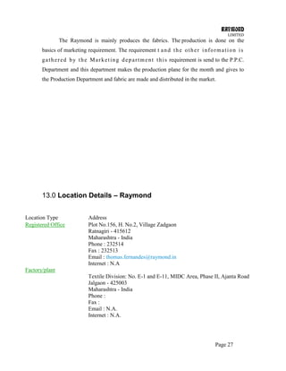 RAYMOND
LIMITED
Page 27
The Raymond is mainly produces the fabrics. The production is done on the
basics of marketing requirement. The requirement t and the other information is
gathered by the Marketing department this requirement is send to the P.P.C.
Department and this department makes the production plane for the month and gives to
the Production Department and fabric are made and distributed in the market.
13.0 Location Details – Raymond
Location Type Address
Registered Office Plot No.156, H. No.2, Village Zadgaon
Ratnagiri - 415612
Maharashtra - India
Phone : 232514
Fax : 232513
Email : thomas.fernandes@raymond.in
Internet : N.A
Factory/plant
Textile Division: No. E-1 and E-11, MIDC Area, Phase II, Ajanta Road
Jalgaon - 425003
Maharashtra - India
Phone :
Fax :
Email : N.A.
Internet : N.A.
 