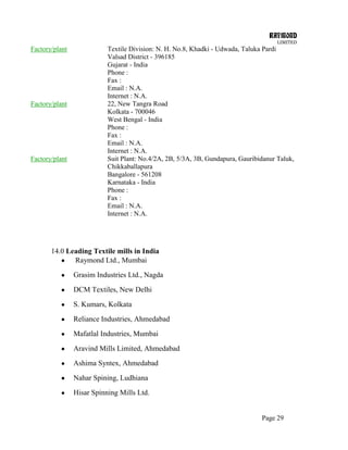 RAYMOND
LIMITED
Page 29
Factory/plant Textile Division: N. H. No.8, Khadki - Udwada, Taluka Pardi
Valsad District - 396185
Gujarat - India
Phone :
Fax :
Email : N.A.
Internet : N.A.
Factory/plant 22, New Tangra Road
Kolkata - 700046
West Bengal - India
Phone :
Fax :
Email : N.A.
Internet : N.A.
Factory/plant Suit Plant: No.4/2A, 2B, 5/3A, 3B, Gundapura, Gauribidanur Taluk,
Chikkaballapura
Bangalore - 561208
Karnataka - India
Phone :
Fax :
Email : N.A.
Internet : N.A.
14.0 Leading Textile mills in India
Raymond Ltd., Mumbai
Grasim Industries Ltd., Nagda
DCM Textiles, New Delhi
S. Kumars, Kolkata
Reliance Industries, Ahmedabad
Mafatlal Industries, Mumbai
Aravind Mills Limited, Ahmedabad
Ashima Syntex, Ahmedabad
Nahar Spining, Ludhiana
Hisar Spinning Mills Ltd.
 