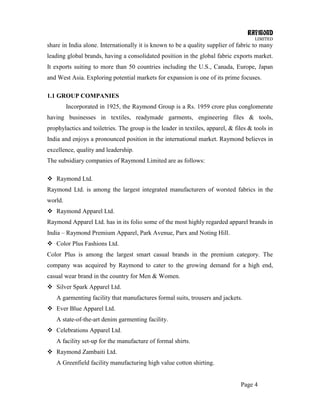 RAYMOND
LIMITED
Page 4
share in India alone. Internationally it is known to be a quality supplier of fabric to many
leading global brands, having a consolidated position in the global fabric exports market.
It exports suiting to more than 50 countries including the U.S., Canada, Europe, Japan
and West Asia. Exploring potential markets for expansion is one of its prime focuses.
1.1 GROUP COMPANIES
Incorporated in 1925, the Raymond Group is a Rs. 1959 crore plus conglomerate
having businesses in textiles, readymade garments, engineering files & tools,
prophylactics and toiletries. The group is the leader in textiles, apparel, & files & tools in
India and enjoys a pronounced position in the international market. Raymond believes in
excellence, quality and leadership.
The subsidiary companies of Raymond Limited are as follows:
 Raymond Ltd.
Raymond Ltd. is among the largest integrated manufacturers of worsted fabrics in the
world.
 Raymond Apparel Ltd.
Raymond Apparel Ltd. has in its folio some of the most highly regarded apparel brands in
India – Raymond Premium Apparel, Park Avenue, Parx and Noting Hill.
 Color Plus Fashions Ltd.
Color Plus is among the largest smart casual brands in the premium category. The
company was acquired by Raymond to cater to the growing demand for a high end,
casual wear brand in the country for Men & Women.
 Silver Spark Apparel Ltd.
A garmenting facility that manufactures formal suits, trousers and jackets.
 Ever Blue Apparel Ltd.
A state-of-the-art denim garmenting facility.
 Celebrations Apparel Ltd.
A facility set-up for the manufacture of formal shirts.
 Raymond Zambaiti Ltd.
A Greenfield facility manufacturing high value cotton shirting.
 