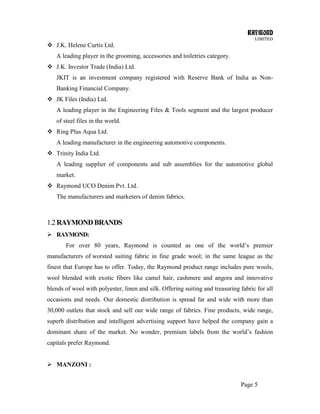 RAYMOND
LIMITED
Page 5
 J.K. Helene Curtis Ltd.
A leading player in the grooming, accessories and toiletries category.
 J.K. Investor Trade (India) Ltd.
JKIT is an investment company registered with Reserve Bank of India as Non-
Banking Financial Company.
 JK Files (India) Ltd.
A leading player in the Engineering Files & Tools segment and the largest producer
of steel files in the world.
 Ring Plus Aqua Ltd.
A leading manufacturer in the engineering automotive components.
 Trinity India Ltd.
A leading supplier of components and sub assemblies for the automotive global
market.
 Raymond UCO Denim Pvt. Ltd.
The manufacturers and marketers of denim fabrics.
1.2RAYMONDBRANDS
 RAYMOND:
For over 80 years, Raymond is counted as one of the world‘s premier
manufacturers of worsted suiting fabric in fine grade wool; in the same league as the
finest that Europe has to offer. Today, the Raymond product range includes pure wools,
wool blended with exotic fibers like camel hair, cashmere and angora and innovative
blends of wool with polyester, linen and silk. Offering suiting and treasuring fabric for all
occasions and needs. Our domestic distribution is spread far and wide with more than
30,000 outlets that stock and sell our wide range of fabrics. Fine products, wide range,
superb distribution and intelligent advertising support have helped the company gain a
dominant share of the market. No wonder, premium labels from the world‘s fashion
capitals prefer Raymond.
 MANZONI :
 