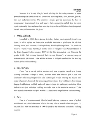 RAYMOND
LIMITED
Page 6
Manzoni is a luxury lifestyle brand offering the discerning customer a super
premium range of formal wear and sportswear including shirts, suits, trousers, jackets,
ties and leather accessories. Our exclusive designs provide customers the best in
contemporary international style and luxury. Each garment is crafted from the most
exotic cotton silk, linen and superfine wool, the best-in-the-world linings, interlinings and
threads sourced from around the globe.
 PARK AVENUE:
Launched in 1986, Park Avenue is today, India‘s most admired formal wear
brand. It offers stylish and innovative wardrobe solutions to gentlemen for all their
dressing needs, be it Business, Evening Leisure, Travel or Heritage Wear. The brand has
received several awards. Recently, it had the honor of being the ‗Most Admired Brand‘ at
the Lycra Images Fashion Awards 2007 for the third consecutive year. Crossing the
gender divide, Park Avenue launched ‗Park Avenue Woman‘ - a complete range of
Business Wear for women. ‗Park Avenue Woman‘ is designed specially for the working
women professionals of today.
 COLORPLUS:
Color Plus is one of India‘s premium and most respected casual wear brands
offering customers a range of shirts, trousers, knits and survival gear. Color Plus
constantly innovating the processes and technologies which offering the buyers new
world of comfort. Some of the technological innovations it is well known for; include
thermo-fused buttons, golf ball wash, soft jeans, wrinkle free technology, stain-free fabric
and the cone dyed technique. Adding new color now to the woman‘s wardrobe, Color
Plus recently launched Color plus Woman – An exclusive range of smart-casual clothing.
 Parx:
Parx is a ‘premium casual lifestyle brand bringing customer a range of stylish
semi-formal and casual cloths that reflects the easy, relaxed attitude of the energetic 22-
30 years old. Parx was launched in 1999 to cater to the smart and fashionable clothing
segment
 