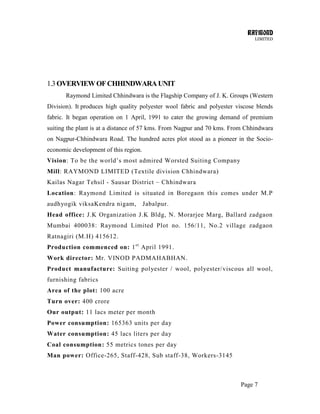 RAYMOND
LIMITED
Page 7
1.3OVERVIEWOFCHHINDWARAUNIT
Raymond Limited Chhindwara is the Flagship Company of J. K. Groups (Western
Division). It produces high quality polyester wool fabric and polyester viscose blends
fabric. It began operation on 1 April, 1991 to cater the growing demand of premium
suiting the plant is at a distance of 57 kms. From Nagpur and 70 kms. From Chhindwara
on Nagpur-Chhindwara Road. The hundred acres plot stood as a pioneer in the Socio-
economic development of this region.
Vision: To be the world‘s most admired Worsted Suiting Company
Mill: RAYMOND LIMITED (Textile division Chhindwara)
Kailas Nagar Tehsil - Sausar District – Chhindwara
Location: Raymond Limited is situated in Boregaon this comes under M.P
audhyogik viksaKendra nigam, Jabalpur.
Head office: J.K Organization J.K Bldg, N. Morarjee Marg, Ballard zadgaon
Mumbai 400038: Raymond Limited Plot no. 156/11, No.2 village zadgaon
Ratnagiri (M.H) 415612.
Production commenced on: 1st
April 1991.
Work director: Mr. VINOD PADMAHABHAN.
Product manufacture: Suiting polyester / wool, polyester/viscous all wool,
furnishing fabrics
Area of the plot: 100 acre
Turn over: 400 crore
Our output: 11 lacs meter per month
Power consumption: 165363 units per day
Water consumption: 45 lacs liters per day
Coal consumption: 55 metrics tones per day
Man power: Office-265, Staff-428, Sub staff-38, Workers-3145
 