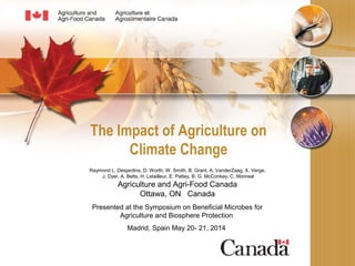 The Impact of Agriculture on
Climate Change
Raymond L. Desjardins, D. Worth, W. Smith, B. Grant, A. VanderZaag, X. Verge,
J. Dyer, A. Betts, H. Letailleur, E. Pattey, B. G. McConkey, C. Monreal
Agriculture and Agri-Food Canada
Ottawa, ON Canada
Presented at the Symposium on Beneficial Microbes for
Agriculture and Biosphere Protection
Madrid, Spain May 20- 21, 2014
 