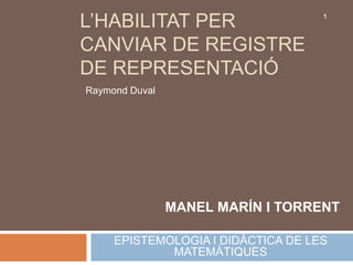 L’HABILITAT PER                     1



CANVIAR DE REGISTRE
DE REPRESENTACIÓ
Raymond Duval




                MANEL MARÍN I TORRENT

     EPISTEMOLOGIA I DIDÀCTICA DE LES
             MATEMÀTIQUES
 