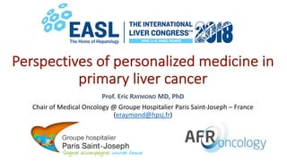 Perspectives of personalized medicine in
primary liver cancer
Prof. Eric RAYMOND MD, PhD
Chair of Medical Oncology @ Groupe Hospitalier Paris Saint-Joseph – France
(eraymond@hpsj.fr)
 
