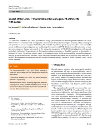 Vol.:(0123456789)
Targeted Oncology
https://doi.org/10.1007/s11523-020-00721-1
REVIEW ARTICLE
Impact of the COVID‑19 Outbreak on the Management of Patients
with Cancer
Eric Raymond1
   · Catherine Thieblemont2
 · Severine Alran3
 · Sandrine Faivre4
© The Author(s) 2020
Abstract
The coronavirus SARS-CoV-2 (COVID-19) outbreak is having a profound impact on the management of patients with cancer.
In this review, we comprehensively investigate the various aspects of cancer care during the pandemic, taking advantage of
data generated in Asia and Europe at the frontline of the COVID-19 pandemic spread. Cancer wards have been subjected to
several modifications to protect patients and healthcare professionals from COVID-19 infection, while attempting to main-
tain cancer diagnosis, therapy, and research. In this setting, the management of COVID-19 infected patients with cancer is
particularly challenging. We also discuss the direct and potential remote impacts of the global pandemic on the mortality of
patients with cancer. As such, the indirect impact of the pandemic on the global economy and the potential consequences
in terms of cancer mortality are discussed. As the infection is spreading worldwide, we are obtaining more knowledge on
the COVID-19 pandemic consequences that are currently impacting and may continue to further challenge cancer care in
several countries.
*	 Eric Raymond
	eraymond@hpsj.fr
1
	 Department of Medical Oncology, Paris Saint-Joseph
Hospital Group, 185 rue Raymond Losserand, 75014 Paris,
France
2
	 Hemato‑oncology, Saint‑Louis Hospital, AP‑HP, Paris 7
University, Paris, France
3
	 Department of Gynecological and Mammary Surgery, Paris
Saint-Joseph Hospital Group, Paris, France
4
	 Medical Oncology, Saint‑Louis Hospital, AP‑HP, Paris 7
University, Paris, France
Key Points 
The coronavirus SARS-CoV-2 (COVID-19) outbreak is
impacting several aspects of the management of patients
with cancer.
Protection of patients with cancer and health caregivers
remains a high priority.
An impact on the overall mortality of patients with can-
cer may result from acute COVID-19 infection as well as
from remote effects related to the breakdown of health-
care and the economic crisis.
1 Introduction
Globally, cancer, including solid tumors and hematologi-
cal malignancies, still ranks as the second leading cause of
death, being responsible for an estimated 9.6 million annual
deaths in 2018. With more than 18.0 million new cases every
year globally, about 50,000 new patients are diagnosed and
require treatment every day [1]. Progress has been substan-
tial over the last 40 years and the decline in mortality has
been linked to prevention, early diagnosis, and the quality
of treatment [2].
The unprecedented worldwide occurrence of the coro-
navirus SARS-CoV-2 (COVID-19) pandemic [3] is not like
any other seasonal infection and is having a profound effect
on the entire oncology community [4] by impacting patients
with cancer and reducing healthcare activities for a duration
that cannot yet be accurately estimated [5]. Moreover, the
high contagiousness of the virus appears to be associated
with a risk of contamination of caregivers, which may seri-
ously limit healthcare capacities [6]. Although the manage-
ment of patients with serious infections (viral, bacterial, and
fungal) is well known to oncologists and hematologists and
has always been part of cancer management, occurrence of
COVID-19 in patients with cancer has been reported to be
associated with an increased mortality [7]. Furthermore,
available data on patients with cancer are currently primarily
 