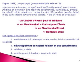 2
Depuis 1999, une politique gouvernementale axée sur le :
« gouverner autrement, en appliquant systématiquement, pour chaque
politique en gestation, une approche décloisonnée, transversale, globale.
La volonté est de prendre en compte tous les effets qu’une décision induit
et ce, dans chaque domaine de la société. » Elio Di Rupo 30 août 2005
Un Contrat d’Avenir pour la WallonieUn Contrat d’Avenir pour la Wallonie
 un Plan Marshall – Contrat pour l’écoleun Plan Marshall – Contrat pour l’école
 un Plan Marshall2.vertun Plan Marshall2.vert
 HORIZON 2022HORIZON 2022
Des lignes directrices communes :
1. redéploiement économique - création d’activité – innovation et
créativité
2. développement du capital humain et des compétencesdéveloppement du capital humain et des compétences
3. cohésion sociale
4. développement durable – économie verte
 