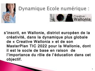 s’inscrit, en Wallonie, district européen de la
créativité, dans la dynamique plus globale
de « Creative Wallonia » et de son
MasterPlan TIC 2022 pour la Wallonie, dont
il est le socle de base en raison de
l’importance du rôle de l’éducation dans cet
objectif.
3
 