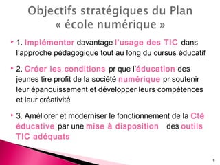  1. Implémenter davantage l’usage des TIC dans
l’approche pédagogique tout au long du cursus éducatif
 2. Créer les conditions pr que l’éducation des
jeunes tire profit de la société numérique pr soutenir
leur épanouissement et développer leurs compétences
et leur créativité
 3. Améliorer et moderniser le fonctionnement de la Cté
éducative par une mise à disposition des outils
TIC adéquats
6
 