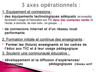 1. Equipement et connexions :
 des équipements technologiques adéquats (et évolutifs)
favorisant l’usage et l’éducation aux TIC dans des contextes variésdans des contextes variés (à
l’école, à domicile, de man indiv., en groupe, …)
 de connexions Internet et d’un réseau local
performants
2. Formation initiale et continue des enseignants :
 Former les (futurs) enseignantsFormer les (futurs) enseignants et les cadres de
l’éduc aux TIC et à leur usage pédagogique
3. Soutenir une communauté éducative :
 développement et la diffusion d’expériences/
ressources pédagogiques (réseau actif
d’animation)
7
 