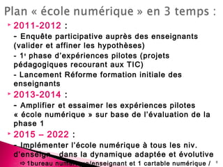  2011-2012 :
- Enquête participative auprès des enseignants
(valider et affiner les hypothèses)
- 1e
phase d’expériences pilotes (projets
pédagogiques recourant aux TIC)
- Lancement Réforme formation initiale des
enseignants
 2013-2014 :
- Amplifier et essaimer les expériences pilotes
« école numérique » sur base de l’évaluation de la
phase 1
 2015 – 2022 :
- Implémenter l’école numérique à tous les niv.
d’enseign. dans la dynamique adaptée et évolutive
◦ 1bureau numérique/enseignant et 1 cartable numérique / 8
 