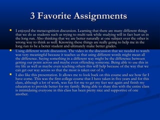 3 Favorite Assignments3 Favorite Assignments
 I enjoyed the metacognition discussion. Learning that there are many different thingsI enjoyed the metacognition discussion. Learning that there are many different things
that we do as students such as trying to multi task while studying will in fact hurt us inthat we do as students such as trying to multi task while studying will in fact hurt us in
the long run. Also thinking that we are better naturally at one subject over the other isthe long run. Also thinking that we are better naturally at one subject over the other is
wrong way to think as well. Knowing these things are really going to help me in thewrong way to think as well. Knowing these things are really going to help me in the
long run to be a better student and ultimately make better grades.long run to be a better student and ultimately make better grades.
 Using different words discussion. The video in the discussion that we needed to watchUsing different words discussion. The video in the discussion that we needed to watch
was very meaningful because it teaches us that using different words might mean allwas very meaningful because it teaches us that using different words might mean all
the difference. Saying something in a different way might be the difference betweenthe difference. Saying something in a different way might be the difference between
getting our point across and maybe even offending someone. Being able to use this ingetting our point across and maybe even offending someone. Being able to use this in
my life as well as maybe even teaching others this will help because of the way that wemy life as well as maybe even teaching others this will help because of the way that we
can get our way across so that the most is taken out of it.can get our way across so that the most is taken out of it.
 I also like this presentation. It allows me to look back on this course and see how far II also like this presentation. It allows me to look back on this course and see how far I
have come. This was the first college course that I have taken in five years and for thishave come. This was the first college course that I have taken in five years and for this
class, although a lot of work, was fun for me to get my feet wet again and finish myclass, although a lot of work, was fun for me to get my feet wet again and finish my
education to provide better for my family. Being able to share this with the entire classeducation to provide better for my family. Being able to share this with the entire class
is intimidating everyone in this class has been pretty nice and supportive of oneis intimidating everyone in this class has been pretty nice and supportive of one
another.another.
 