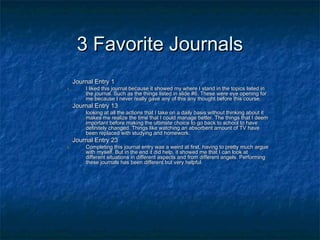3 Favorite Journals3 Favorite Journals
1.1. Journal Entry 1Journal Entry 1
1.1. I liked this journal because it showed my where I stand in the topics listed inI liked this journal because it showed my where I stand in the topics listed in
the journal. Such as the things listed in slide #6. These were eye opening forthe journal. Such as the things listed in slide #6. These were eye opening for
me because I never really gave any of this any thought before this course.me because I never really gave any of this any thought before this course.
2.2. Journal Entry 13Journal Entry 13
looking at all the actions that I take on a daily basis without thinking about itlooking at all the actions that I take on a daily basis without thinking about it
makes me realize the time that I could manage better. The things that I deemmakes me realize the time that I could manage better. The things that I deem
important before making the ultimate choice to go back to school to haveimportant before making the ultimate choice to go back to school to have
definitely changed. Things like watching an absorbent amount of TV havedefinitely changed. Things like watching an absorbent amount of TV have
been replaced with studying and homework.been replaced with studying and homework.
3.3. Journal Entry 23Journal Entry 23
1.1. Completing this journal entry was a weird at first, having to pretty much argueCompleting this journal entry was a weird at first, having to pretty much argue
with myself. But in the end it did help, it showed me that I can look atwith myself. But in the end it did help, it showed me that I can look at
different situations in different aspects and from different angels. Performingdifferent situations in different aspects and from different angels. Performing
these journals has been different but very helpful.these journals has been different but very helpful.
 