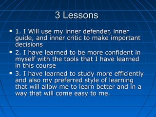 3 Lessons3 Lessons
 1. I Will use my inner defender, inner1. I Will use my inner defender, inner
guide, and inner critic to make importantguide, and inner critic to make important
decisionsdecisions
 2. I have learned to be more confident in2. I have learned to be more confident in
myself with the tools that I have learnedmyself with the tools that I have learned
in this coursein this course
 3. I have learned to study more efficiently3. I have learned to study more efficiently
and also my preferred style of learningand also my preferred style of learning
that will allow me to learn better and in athat will allow me to learn better and in a
way that will come easy to me.way that will come easy to me.
 