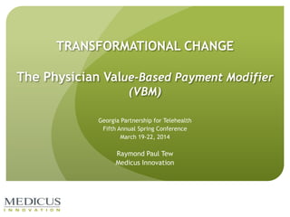 TRANSFORMATIONAL CHANGE
The Physician Value-Based Payment Modifier
(VBM)
Georgia Partnership for Telehealth
Fifth Annual Spring Conference
March 19-22, 2014
Raymond Paul Tew
Medicus Innovation
 