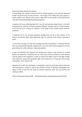 Raymond grinding mill selection method
In the grinding work, selection of Raymond mill for milling equipment is very common. Raymond
grinder can get the favor of many customers, and he plays in the milling work super capacity is
closely related to the. Next we come to have a look, what are the reasons, let the customer the
most like to Raymond grinding the grinding equipment.
1 Raymond mill is also called Raymond mill, it has the most extensive scope of work, in the work
of Raymond mill, suspicious of fluorite, potassium feldspar, limestone and so on all the hardness
is less than the stone crushing, for customers, so the scope of work, provide a good choice for
customers.
2 Raymond mill for fine grinding equipment, grinding stone can be to the customer to the
fineness and particle shape, good applicability, high, for customers from further processing of
grains.
3 in the stone mill work, the most easy to produce the dust, dust pollution. In advocate reducing
haze now, Raymond Mill specially equipped with a fan and a dust removal equipment, the dust
generatedby the unified collection, reduce dust pollution.
4 select the Raymond mill, Raymond mill manufacturers choose to pay attention to. A good
factory, the production of Raymond mill can really bring customers production profit. Because
only the quality of the equipment, in order to maintain the ability to work in the high strength
work, otherwise, always work equipment, light is the maintenance of a large part of the energy
consumption of the customer will.
Raymond mill is with such advantages, is accepted by customers and widely used for Raymond
mill manufacturers, continue to dig out the potential increase of Raymond mill,grinding work
ability in order to meet the new needs of customers Raymond, under the new condition and
continuous efforts.
The Era Of Automate Raymond Mill: http://www.hotsbm.com/products/raymond-mill.html