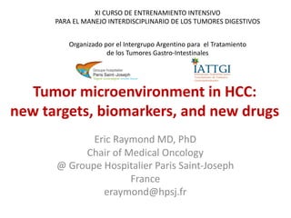 Tumor microenvironment in HCC:
new targets, biomarkers, and new drugs
Eric Raymond MD, PhD
Chair of Medical Oncology
@ Groupe Hospitalier Paris Saint-Joseph
France
eraymond@hpsj.fr
XI CURSO DE ENTRENAMIENTO INTENSIVO
PARA EL MANEJO INTERDISCIPLINARIO DE LOS TUMORES DIGESTIVOS
Organizado por el Intergrupo Argentino para el Tratamiento
de los Tumores Gastro-Intestinales
 