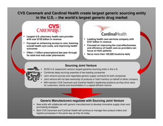 CVS Caremark and Cardinal Health create largest generic sourcing entity
in the U.S. – the world’s largest generic drug market

▪

Largest U.S. pharmacy health care provider
with over $120 billion in revenue

▪

Focused on enhancing access to care, lowering
overall health care costs, and improving health
outcomes

▪

▪

Filled >1 billion prescriptions last year through
its retail and mail order pharmacies

▪

▪

Leading health care services company with
$101 billion in revenue
Focused on improving the cost-effectiveness
and efficiency of health care so providers can
focus on their patients
Serve more than 100,000 locations daily

Sourcing Joint Venture
50/50 U.S.-based joint venture; largest generics sourcing entity in the U.S.
Combines deep sourcing expertise of two leading companies
Joint venture sources and negotiates generic supply contracts for both companies
Joint venture will not take ownership of products or hold inventory on behalf of either company
Will maintain CVS Caremark and Cardinal Health’s leadership positions as they drive value
for customers, clients and shareholders in a capital-efficient manner

Generic Manufacturers negotiate with Sourcing Joint Venture
New entity will collaborate with generic manufacturers to develop innovative supply chain and
purchasing strategies
Both CVS Caremark and Cardinal Health will continue to manage their product orders and
logistics processes in the same way as they do today

 