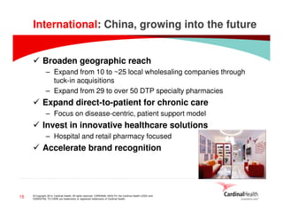 International: China, growing into the future
Broaden geographic reach
– Expand from 10 to ~25 local wholesaling companies through
tuck-in acquisitions
– Expand from 29 to over 50 DTP specialty pharmacies

Expand direct-to-patient for chronic care
– Focus on disease-centric, patient support model

Invest in innovative healthcare solutions
– Hospital and retail pharmacy focused

Accelerate brand recognition

15

© Copyright 2014, Cardinal Health. All rights reserved. CARDINAL HEALTH, the Cardinal Health LOGO and
ESSENTIAL TO CARE are trademarks or registered trademarks of Cardinal Health.

 