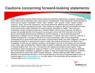Cautions concerning forward-looking statements
Today’s presentation contains forward-looking statements addressing expectations, prospects, estimates and
other matters that are dependent upon future events or developments. These statements may be identified by
words such as "expect," "anticipate," "intend," "plan," "believe," "will," "should," "could," "would," "project,"
"continue," "likely," and similar expressions, and include statements reflecting future results or guidance,
statements of outlook and expense accruals. These matters are subject to risks and uncertainties that could
cause actual results to differ materially from those projected, anticipated or implied. These risks and
uncertainties include competitive pressures in Cardinal Health's various lines of business; the ability to
achieve the expected benefits from the generic sourcing joint venture with CVS Caremark; the timing of
generic and branded pharmaceutical introductions and the frequency or rate of pharmaceutical price
appreciation or deflation; the non-renewal, early termination or a default under one or more key customer or
supplier arrangements or changes to the terms of or level of purchases under those arrangements;
uncertainties due to government health care reform including federal health care reform legislation; changes in
the distribution patterns or reimbursement rates for health care products and services; the effects of any
investigation or action by any regulatory authority; and changes in the cost of commodities such as oil-based
resins, cotton, latex and diesel fuel. Cardinal Health is subject to additional risks and uncertainties described
in Cardinal Health's Form 10-K, Form 10-Q and Form 8-K reports and exhibits to those reports. These
presentations reflect management's views as of March 4, 2014. Except to the extent required by applicable
law, Cardinal Health undertakes no obligation to update or revise any forward-looking statement. In addition,
these presentations contain Non-GAAP financial measures. Cardinal Health provides GAAP numbers,
definitions and reconciling information in the Financial Appendix at the end of these presentations and on its
Investors page at www.cardinalhealth.com. An audio replay of this presentation will be available on the
Investors page at www.cardinalhealth.com.

2

© Copyright 2014, Cardinal Health. All rights reserved. CARDINAL HEALTH, the Cardinal Health LOGO and
ESSENTIAL TO CARE are trademarks or registered trademarks of Cardinal Health.

 