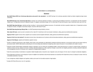 Cardinal Health, Inc. and Subsidiaries
Definitions
Non-GAAP Diluted EPS from Continuing Operations and grow th rate calculation1: non-GAAP earnings from continuing operations divided by diluted w eighted-average shares
outstanding.
Non-GAAP Earnings from Continuing Operations: earnings from continuing operations excluding (1) restructuring and employee severance2, (2) amortization and other acquisitionrelated costs 3, (3) impairments and loss on disposal of assets 4, (4) litigation (recoveries)/charges, net5, (5) Other Spin-Off Costs and (6) gain on sale of CareFusion stock, each net of tax.
Non-GAAP Operating Earnings: operating earnings excluding (1) restructuring and employee severance, (2) amortization and other acquisition-related costs, (3) impairments and loss
on disposal of assets, (4) litigation (recoveries)/charges, net and (5) Other Spin-Off Costs.
Non-GAAP Operating Earnings Margin Rate: non-GAAP operating earnings divided by revenue.
Other Spin-Off Costs: costs incurred in connection w ith our Spin-Off of CareFusion w hich are included in distribution, selling, general and administrative expenses.
Segm ent Profit: segment revenue minus (segment cost of products sold and segment distribution, selling, general and administrative expenses).
Segm ent Profit from International6: international revenue minus (international cost of products sold and international distribution, selling, general and administrative expenses).
Segm ent Profit Margin: segment profit divided by segment revenue.
1

Except for compound annual grow th rates (CAGR), grow th rates in this presentation are determined by dividing the difference betw een current period results and prior period results by
prior period results. CAGR is determined by subtracting one from ((the ending value divided by the beginning value) raised to the pow er of (one divided by the number of years)).

2

Programs w hereby Cardinal Health fundamentally changes its operations such as closing and consolidating facilities, moving manufacturing of a product to another location, production or
business process sourcing, employee severance (including rationalizing headcount or other significant changes in personnel) and realigning operations (including substantial realignment
of the management structure of a business unit in response to changing market conditions).

3

Costs that consist primarily of amortization of acquisition-related intangible assets, transaction costs, integration costs and changes in the fair value of contingent consideration obligations.

4

Asset impairments and losses from the disposal of assets not eligible to be classified as discontinued operations are classified w ithin impairments and loss on disposal of assets w ithin the
consolidated statements of earnings.

5

Loss contingencies related to litigation and regulatory matters and income from favorable resolution of legal matters.

6

Includes CAH Puerto Rico and our non-U.S. operations.

 
