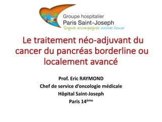Le	traitement	néo-adjuvant	du	
cancer	du	pancréas	borderline	ou	
localement	avancé
Prof.	Eric	RAYMOND
Chef	de	service	d’oncologie	médicale
Hôpital	Saint-Joseph
Paris	14ème
 