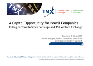 A Capital Opportunity for Israeli Companies
Listing on Toronto Stock Exchange and TSX Venture Exchange


                                               Raymond D. King, MBA
                         Senior Manager, Global Diversified Industrials
                                       Listings Business Development




 1
 