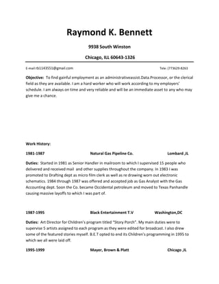 Raymond K. Bennett
                                   9938 South Winston

                                  Chicago, ILL 60643-1326

E-mail rb1143551@gmail.com                                                  Tele: (773629-8263

Objective: To find gainful employment as an administrativeassist.Data.Processor, or the clerical
field as they are available. I am a hard worker who will work according to my employers’
schedule. I am always on time and very reliable and will be an immediate asset to any who may
give me a chance.




Work History:

1981-1987                           Natural Gas Pipeline Co.                     Lombard ,IL

Duties: Started in 1981 as Senior Handler in mailroom to which I supervised 15 people who
delivered and received mail and other supplies throughout the company. In 1983 I was
promoted to Drafting dept as micro film clerk as well as re drawing worn out electronic
schematics. 1984 through 1987 was offered and accepted job as Gas Analyst with the Gas
Accounting dept. Soon the Co. became Occidental petroleum and moved to Texas Panhandle
causing massive layoffs to which I was part of.



1987-1995                           Black Entertainment T.V              Washington,DC

Duties: Art Director for Children’s program titled “Story Porch”. My main duties were to
supervise 5 artists assigned to each program as they were edited for broadcast. I also drew
some of the featured stories myself. B.E.T opted to end its Children’s programming in 1995 to
which we all were laid off.

1995-1999                           Mayer, Brown & Platt                         Chicago ,IL
 