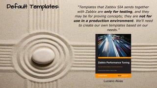 Default Templates: “Templates that Zabbix SIA sends together
with Zabbix are only for testing, and they
may be for proving...