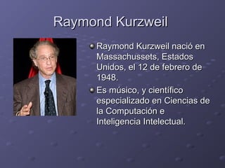 Raymond KurzweilRaymond Kurzweil
Raymond Kurzweil nació enRaymond Kurzweil nació en
Massachussets, EstadosMassachussets, Estados
Unidos, el 12 de febrero deUnidos, el 12 de febrero de
1948.1948.
Es músico, y científicoEs músico, y científico
especializado en Ciencias deespecializado en Ciencias de
la Computación ela Computación e
Inteligencia Intelectual.Inteligencia Intelectual.
 
