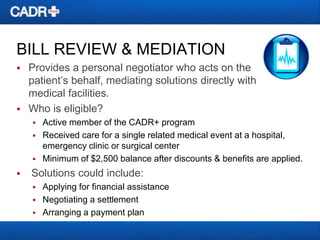 BILL REVIEW & MEDIATION




Provides a personal negotiator who acts on the
patient’s behalf, mediating solutions directly with
medical facilities.
Who is eligible?






Active member of the CADR+ program
Received care for a single related medical event at a hospital,
emergency clinic or surgical center
Minimum of $2,500 balance after discounts & benefits are applied.

Solutions could include:




Applying for financial assistance
Negotiating a settlement
Arranging a payment plan

 