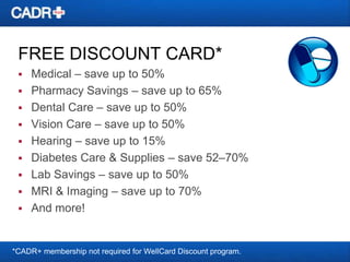 FREE DISCOUNT CARD*
Medical – save up to 50%
 Pharmacy Savings – save up to 65%
 Dental Care – save up to 50%
 Vision Care – save up to 50%
 Hearing – save up to 15%
 Diabetes Care & Supplies – save 52–70%
 Lab Savings – save up to 50%
 MRI & Imaging – save up to 70%
 And more!


*CADR+ membership not required for WellCard Discount program.

 