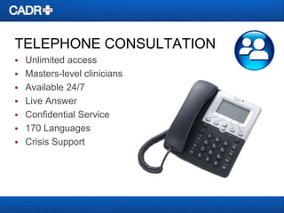 TELEPHONE CONSULTATION


Unlimited access
 Masters-level clinicians
 Available 24/7
 Live Answer
 Confidential Service
 170 Languages
 Crisis Support

 