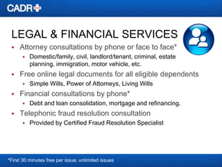 LEGAL & FINANCIAL SERVICES


Attorney consultations by phone or face to face*




Free online legal documents for all eligible dependents




Simple Wills, Power of Attorneys, Living Wills

Financial consultations by phone*




Domestic/family, civil, landlord/tenant, criminal, estate
planning, immigration, motor vehicle, etc.

Debt and loan consolidation, mortgage and refinancing.

Telephonic fraud resolution consultation


Provided by Certified Fraud Resolution Specialist

*First 30 minutes free per issue, unlimited issues

 