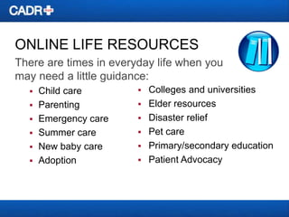 ONLINE LIFE RESOURCES
There are times in everyday life when you
may need a little guidance:







Child care
Parenting
Emergency care
Summer care
New baby care
Adoption








Colleges and universities
Elder resources
Disaster relief
Pet care
Primary/secondary education
Patient Advocacy

 