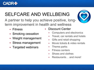 SELFCARE AND WELLBEING
A partner to help you achieve positive, longterm improvement in health and wellness






Fitness
Smoking cessation
Weight management
Stress management
Targeted webinars



Discount Center










Computers and electronics
Travel, car rentals and hotels
Gifts and retail shopping
Movie tickets & video rentals
Theme parks
Fitness centers
Shoes and clothes
Restaurants… and more!

 