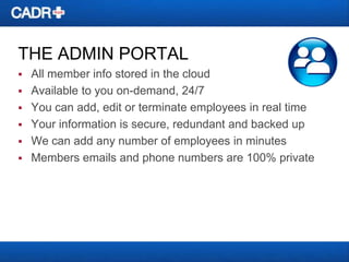 THE ADMIN PORTAL


All member info stored in the cloud
 Available to you on-demand, 24/7
 You can add, edit or terminate employees in real time
 Your information is secure, redundant and backed up
 We can add any number of employees in minutes
 Members emails and phone numbers are 100% private

 