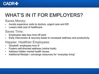 WHAT’S IN IT FOR EMPLOYERS?
Saves Money:



Avoids expensive visits to doctors, urgent care and ER
Lowers total cost of healthcare

Saves Time:



Employees take less time off work
Early intervention & recovery leads to increased wellness and productivity

Happier, Healthier Employees:





Goodwill: employees love it!
Fosters self-directed wellness (online tools)
Address hidden mental health issues
Additional lifestyle / concierge resources for ―everyday living‖

 