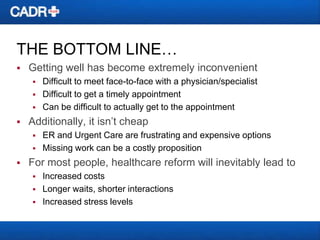 THE BOTTOM LINE…


Getting well has become extremely inconvenient






Additionally, it isn’t cheap





Difficult to meet face-to-face with a physician/specialist
Difficult to get a timely appointment
Can be difficult to actually get to the appointment
ER and Urgent Care are frustrating and expensive options
Missing work can be a costly proposition

For most people, healthcare reform will inevitably lead to




Increased costs
Longer waits, shorter interactions
Increased stress levels

 