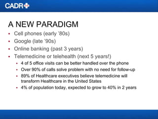 A NEW PARADIGM





Cell phones (early ’80s)
Google (late ’90s)
Online banking (past 3 years)
Telemedicine or telehealth (next 5 years!)






4 of 5 office visits can be better handled over the phone
Over 90% of calls solve problem with no need for follow-up
89% of Healthcare executives believe telemedicine will
transform Healthcare in the United States
4% of population today, expected to grow to 40% in 2 years

 