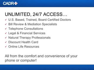 UNLIMITED, 24/7 ACCESS…


U.S. Based, Trained, Board Certified Doctors
 Bill Review & Mediation Specialists
 Telephone Consultations
 Legal & Financial Services
 Natural Therapy Professionals
 Discount Health Card
 Online Life Resources

All from the comfort and convenience of your
phone or computer!

 