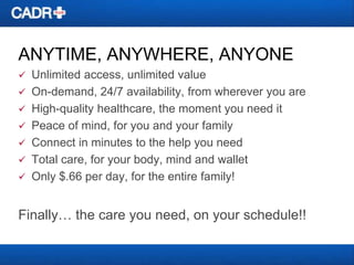 ANYTIME, ANYWHERE, ANYONE


Unlimited access, unlimited value
 On-demand, 24/7 availability, from wherever you are
 High-quality healthcare, the moment you need it
 Peace of mind, for you and your family
 Connect in minutes to the help you need
 Total care, for your body, mind and wallet
 Only $.66 per day, for the entire family!

Finally… the care you need, on your schedule!!

 