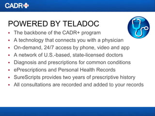 POWERED BY TELADOC


The backbone of the CADR+ program
 A technology that connects you with a physician
 On-demand, 24/7 access by phone, video and app
 A network of U.S.-based, state-licensed doctors
 Diagnosis and prescriptions for common conditions
 ePrescriptions and Personal Health Records
 SureScripts provides two years of prescriptive history
 All consultations are recorded and added to your records

 